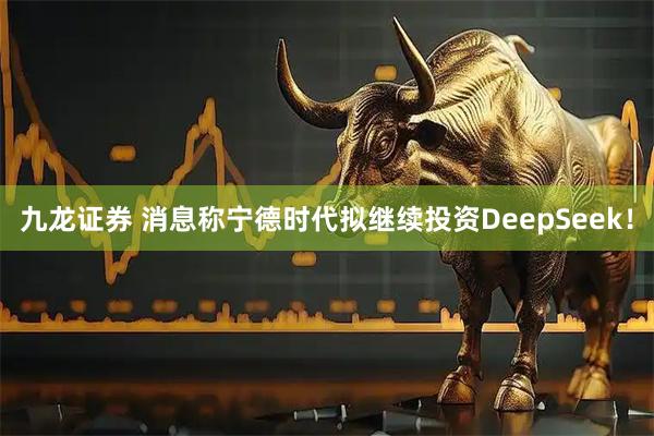 九龙证券 消息称宁德时代拟继续投资DeepSeek！